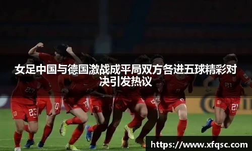 女足中国与德国激战成平局双方各进五球精彩对决引发热议